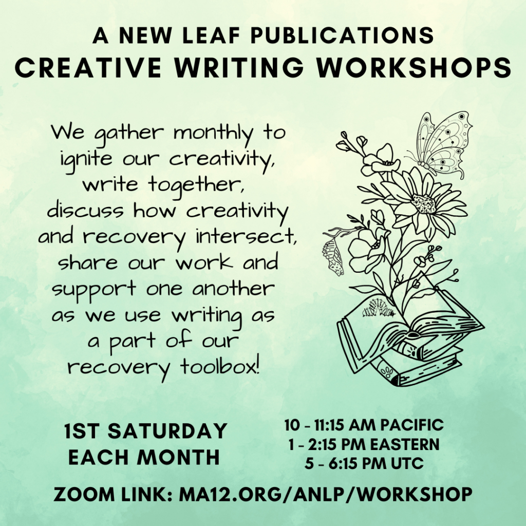 A New Leaf Publications Creative Writing Workshops We gather monthly to ignite our creativity, write together, discuss how creativity and recovery intersect, share our work and support one another as we use writing as a part of our recovery toolbox! 10 - 11:15 am Pacific 1 - 2:15 pm Eastern 5 - 6:15 pm UTC 1st Saturday each month Zoom Link: MA12.org/ANLP/Workshop