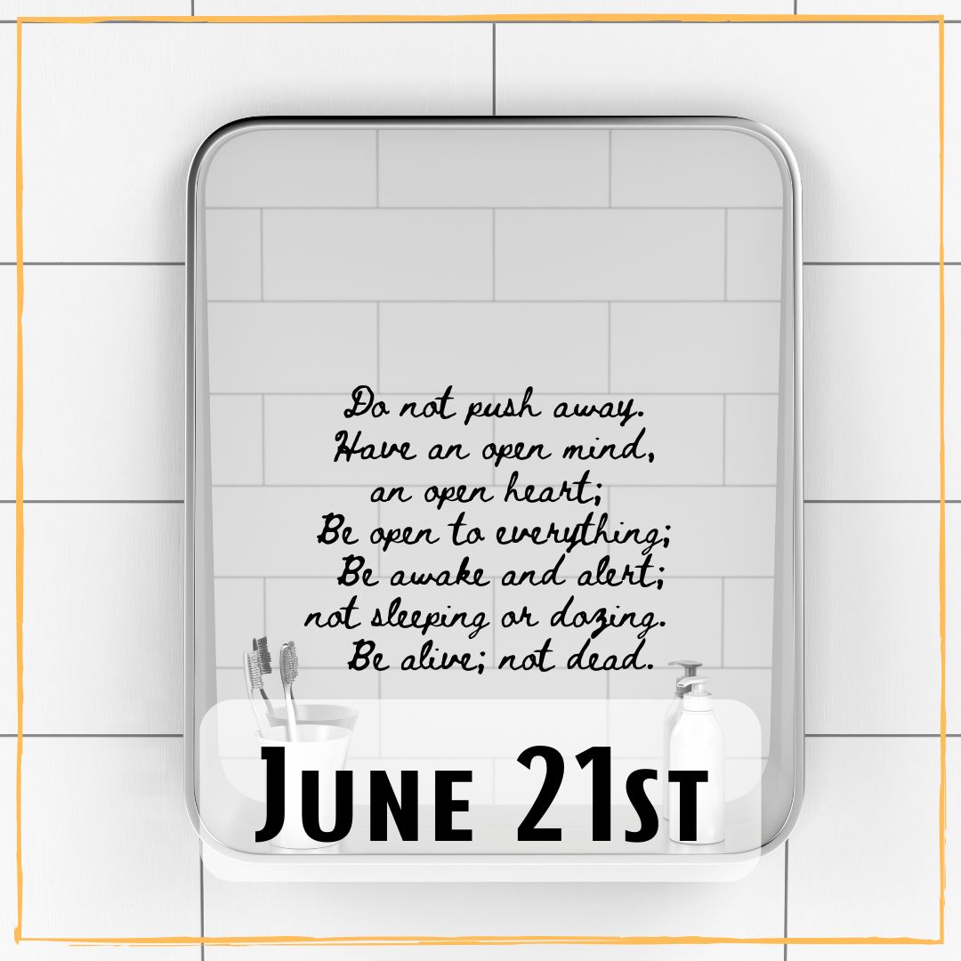 June 21st - a mirror with the writing "Do not push away. Have an open mind, an open heart; Be open to everything; Be awake and alert; not sleeping or dozing. Be alive; not dead."