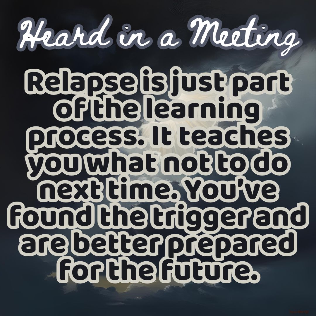 Heard in a Meeting "Relapse is just part of the learning process. It teaches you want not to do next time. You've found the trigger and are better prepared for the future"