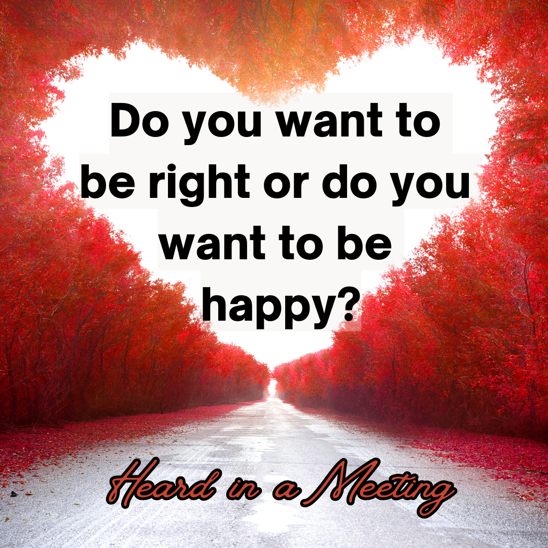 "Do you want to be right or do you want to be happy?" - Heard in a Meeting